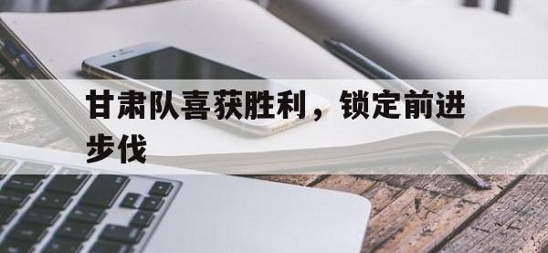 热门真人游戏介绍-甘肃队喜获胜利，锁定前进步伐