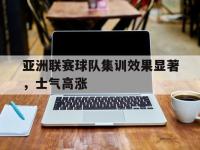 乐鱼真人游戏推荐-亚洲联赛球队集训效果显著，士气高涨