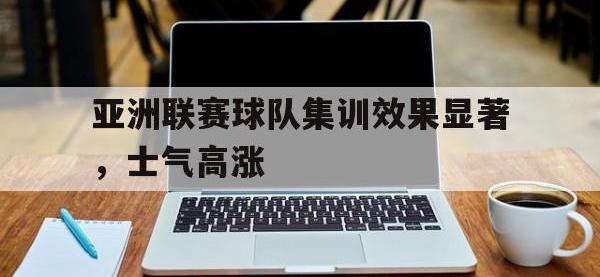 乐鱼真人游戏推荐-亚洲联赛球队集训效果显著，士气高涨