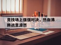 乐鱼真人游戏推荐-竞技场上强强对决，热血沸腾战意凛然