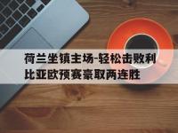 乐鱼真人游戏推荐-荷兰坐镇主场-轻松击败利比亚欧预赛豪取两连胜