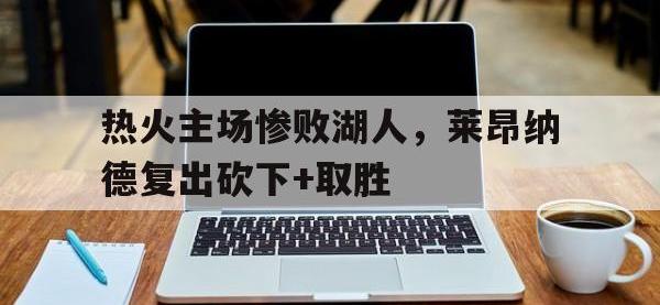 乐鱼体育真人游戏-热火主场惨败湖人，莱昂纳德复出砍下+取胜
