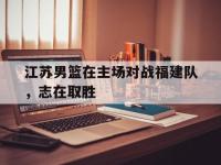 乐鱼真人游戏推荐-江苏男篮在主场对战福建队，志在取胜