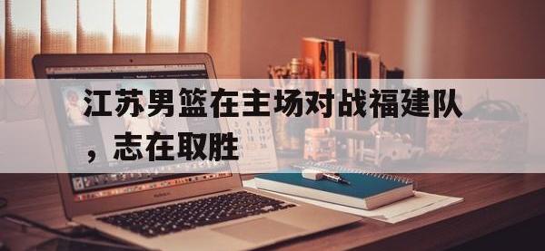 乐鱼真人游戏推荐-江苏男篮在主场对战福建队，志在取胜