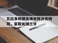 乐鱼真人游戏推荐-瓦拉多利德主场击败沙夫特司，豪取关键三分