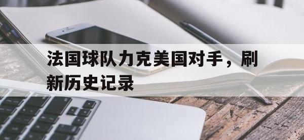 热门真人游戏介绍-法国球队力克美国对手，刷新历史记录