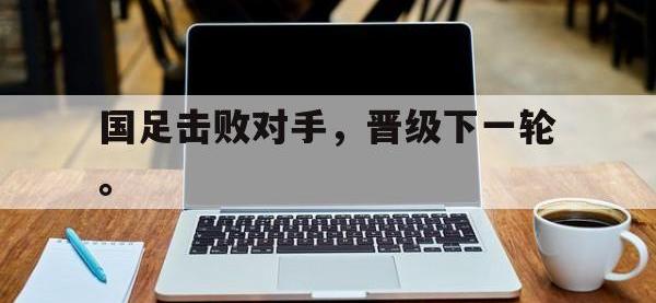乐鱼真人游戏推荐-国足击败对手，晋级下一轮。