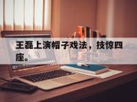 热门真人游戏介绍-王磊上演帽子戏法，技惊四座。