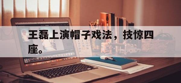 热门真人游戏介绍-王磊上演帽子戏法，技惊四座。