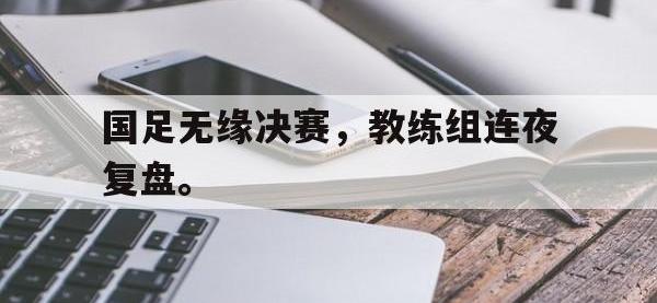 乐鱼真人游戏推荐-国足无缘决赛，教练组连夜复盘。
