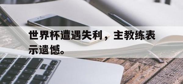 热门真人游戏介绍-世界杯遭遇失利，主教练表示遗憾。