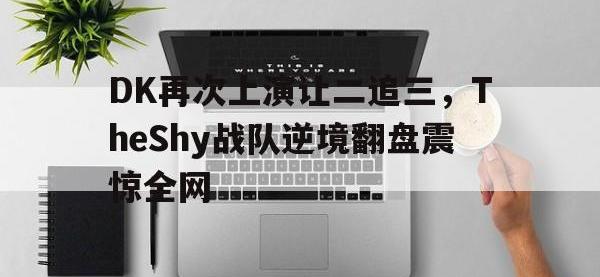 热门真人游戏介绍-DK再次上演让二追三，TheShy战队逆境翻盘震惊全网