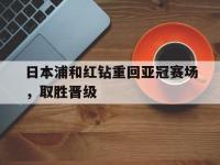 乐鱼真人游戏推荐-日本浦和红钻重回亚冠赛场，取胜晋级