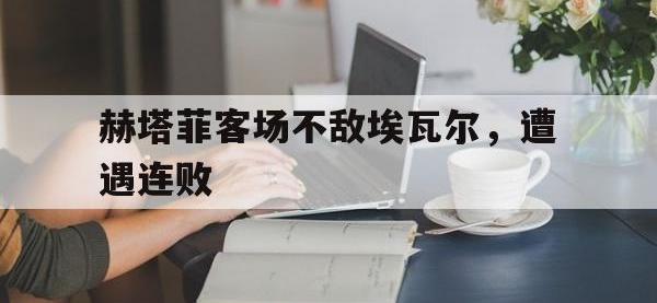 乐鱼体育真人游戏-赫塔菲客场不敌埃瓦尔，遭遇连败