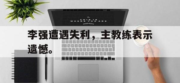 热门真人游戏介绍-李强遭遇失利，主教练表示遗憾。