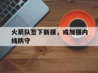 热门真人游戏介绍-火箭队签下新援，或加强内线防守