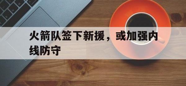 热门真人游戏介绍-火箭队签下新援，或加强内线防守