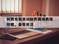 乐鱼真人游戏推荐-阿贾克斯青训新秀赛场表现抢眼，备受关注