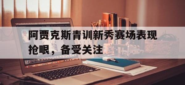 乐鱼真人游戏推荐-阿贾克斯青训新秀赛场表现抢眼，备受关注