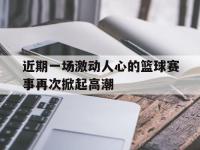 热门真人游戏介绍-近期一场激动人心的篮球赛事再次掀起高潮