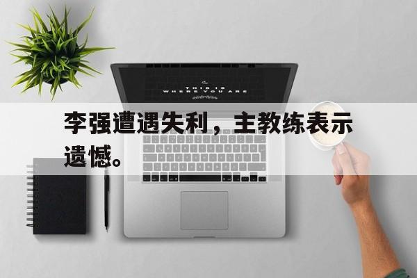 热门真人游戏介绍-李强遭遇失利，主教练表示遗憾。