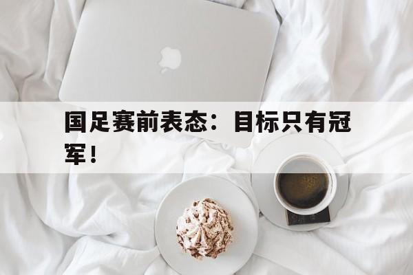 国足赛前表态：目标只有冠军！