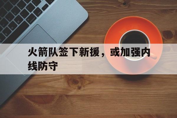 火箭队签下新援，或加强内线防守