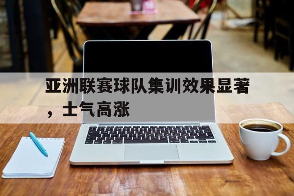 亚洲联赛球队集训效果显著，士气高涨