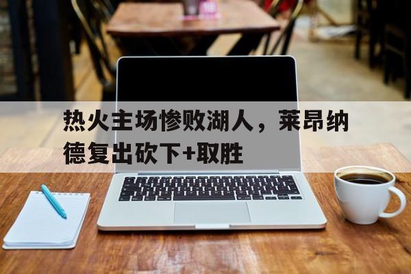 热火主场惨败湖人，莱昂纳德复出砍下+取胜